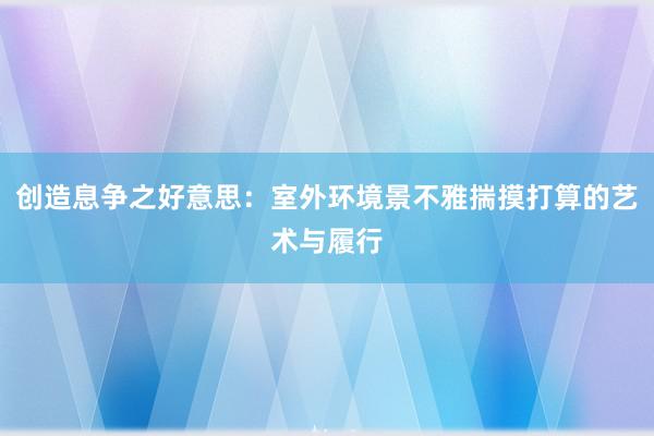 创造息争之好意思：室外环境景不雅揣摸打算的艺术与履行