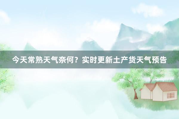 今天常熟天气奈何？实时更新土产货天气预告